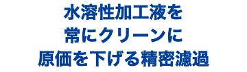 水溶性加工液を 常にクリーンに 原価を下げる精密濾過